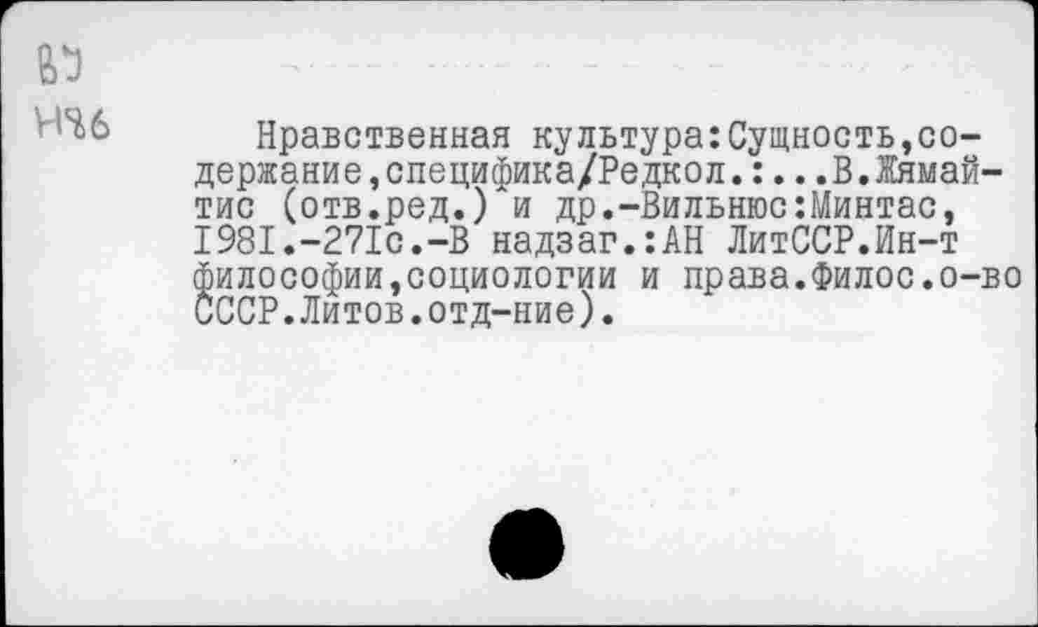 ﻿НЧ6
Нравственная культура:Сущность,содержание, специфика/Редко л. :...В.Жямай-тис (отв.ред.) и др.-Вильнюс:Минтас, 1981.-271с.-В надзаг.:АН ЛитССР.Ин-т философии,социологии и права.Филос.о-во СССР.Литов.отд-ние).